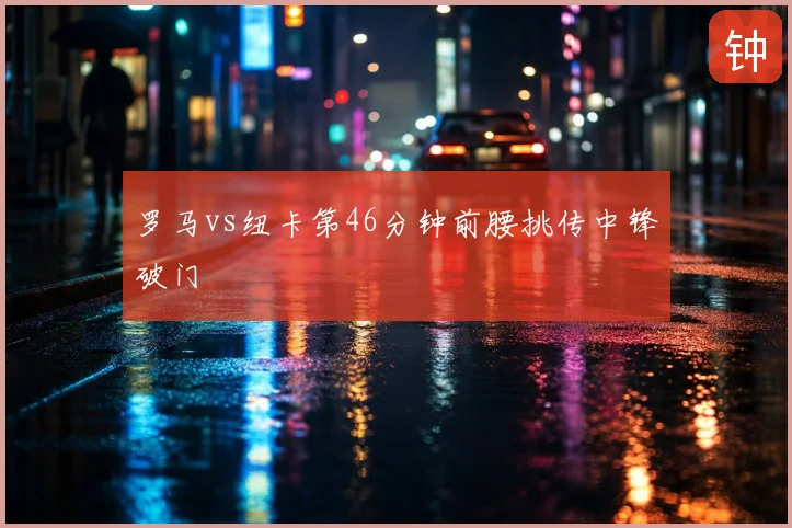 罗马vs纽卡第46分钟前腰挑传中锋破门