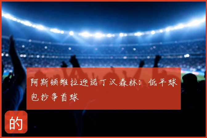阿斯顿维拉迎诺丁汉森林：低平球包抄争首球